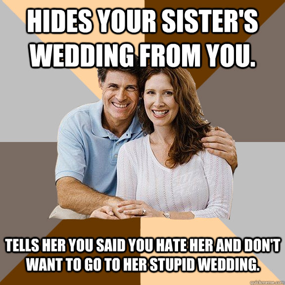 Hides your sister's wedding from you. Tells her you said you hate her and don't want to go to her stupid wedding. - Hides your sister's wedding from you. Tells her you said you hate her and don't want to go to her stupid wedding.  Scumbag Parents
