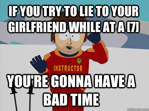 If you try to lie to your girlfriend while at a [7] you're gonna have a bad time - If you try to lie to your girlfriend while at a [7] you're gonna have a bad time  Youre gonna have a bad time