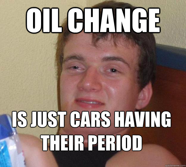Oil change is just cars having their period 
  10 Guy