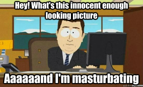 Hey! What's this innocent enough looking picture Aaaaaand I'm masturbating  anditsgone