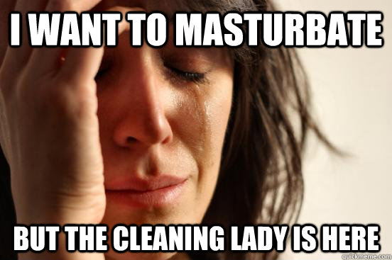 I want to masturbate But the cleaning lady is here  First World Problems