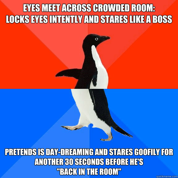 Eyes meet across crowded room: 
locks eyes intently and stares like a boss Pretends is day-dreaming and stares goofily for another 30 seconds before he's 
