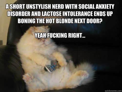 a short unstylish nerd with social anxiety disorder and lactose intolerance ends up boning the hot blonde next door?

Yeah fucking right... - a short unstylish nerd with social anxiety disorder and lactose intolerance ends up boning the hot blonde next door?

Yeah fucking right...  Disapproving TV Cat