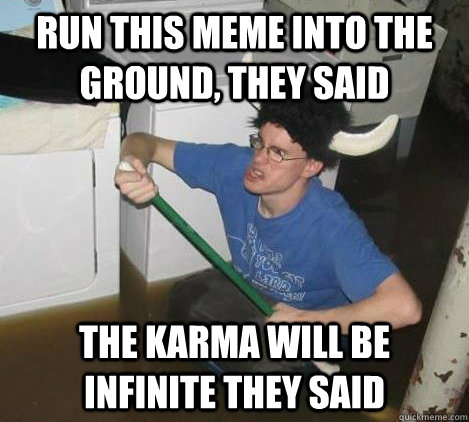 run this meme into the ground, they said the karma will be infinite they said  They said