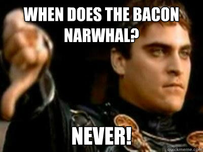 When does the bacon narwhal? never!  Downvoting Roman