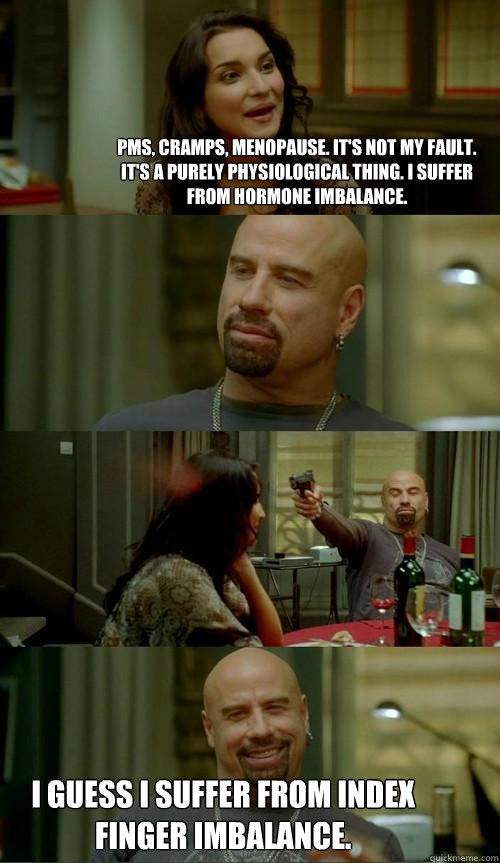 PMS, Cramps, Menopause. It's not my fault. It's a purely physiological thing. I suffer from hormone imbalance. I guess I suffer from index finger imbalance.  Skinhead John