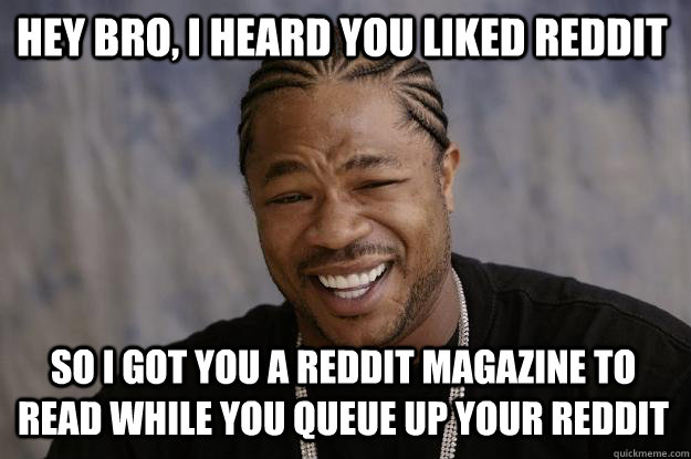 Hey bro, I heard you liked reddit So I got you a reddit magazine to read while you queue up your reddit  Xzibit meme