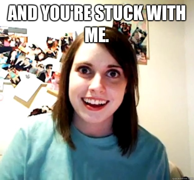 And you're stuck with me.    Overly Attached Girlfriend