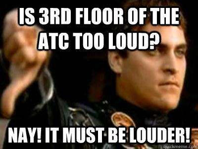 Is 3rd floor of the ATC too loud? Nay! IT MUST BE LOUDER!  Downvoting Roman