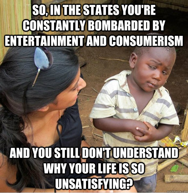 so, in the states you're constantly bombarded by entertainment and consumerism and you still don't understand why your life is so unsatisfying?  Skeptical Third World Kid