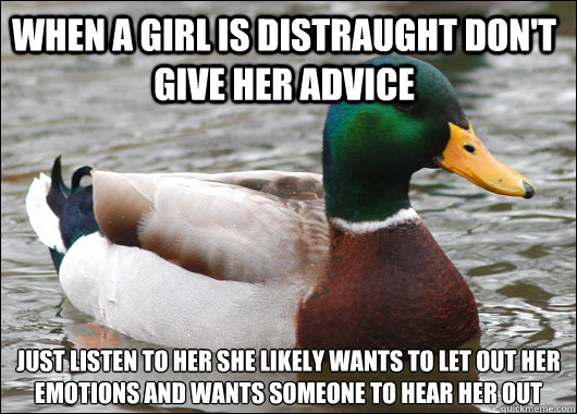 When a girl is distraught don't give her advice just listen to her she likely wants to let out her emotions and wants someone to hear her out
  Actual Advice Mallard