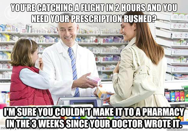 You're catching a flight in 2 hours and you need your prescription rushed? I'm sure you couldn't make it to a pharmacy in the 3 weeks since your doctor wrote it. - You're catching a flight in 2 hours and you need your prescription rushed? I'm sure you couldn't make it to a pharmacy in the 3 weeks since your doctor wrote it.  Smug Pharmacist