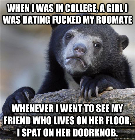 When I was in college, a girl i was dating fucked my roomate Whenever I went to see my friend who lives on her floor, I spat on her doorknob.  Confession Bear