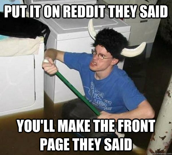 Put it on Reddit they said You'll make the front page they said  They said