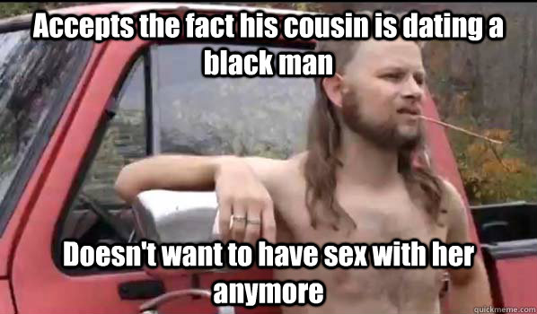 Accepts the fact his cousin is dating a black man Doesn't want to have sex with her anymore  Almost Politically Correct Redneck