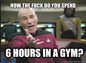 How the fuck do you spend 6 hours in a gym?  Annoyed Picard