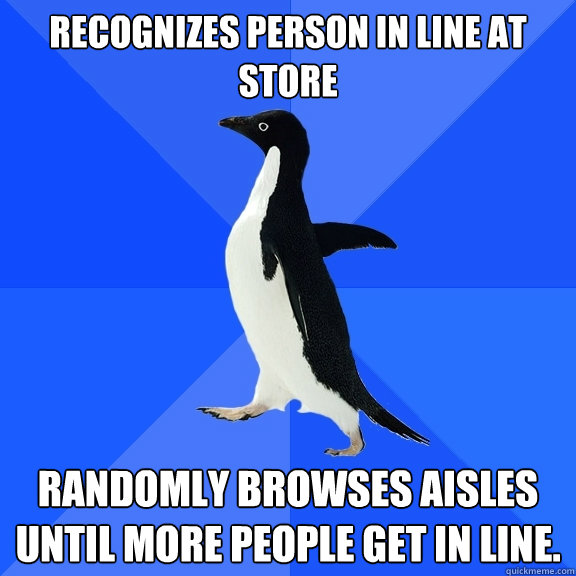 Recognizes person in line at store randomly browses aisles until more people get in line.  Socially Awkward Penguin