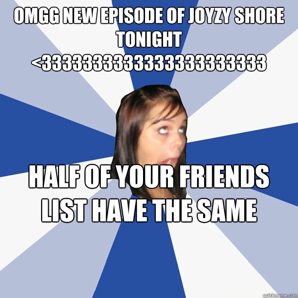 OMGG NEW EPISODE OF JOYZY SHORE TONIGHT
<3333333333333333333333 half of your friends list have the same status every thursday night.  Annoying Facebook Girl
