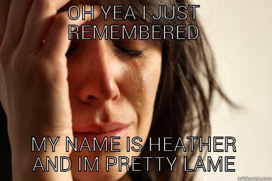 OH YEA I JUST REMEMBERED MY NAME IS HEATHER AND IM PRETTY LAME First World Problems