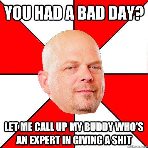 You had a bad day? LET ME CALL UP MY BUDDY WHO'S AN EXPERT IN giving a shit  Pawn Star