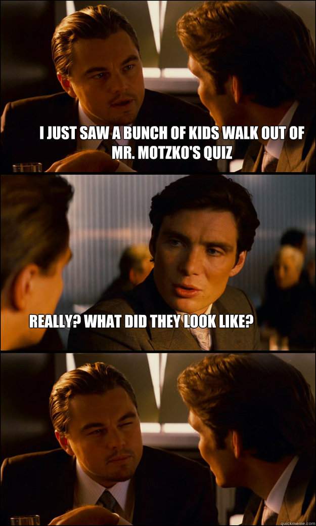 I just saw a bunch of kids walk out of Mr. Motzko's quiz Really? What did they look like?  Inception