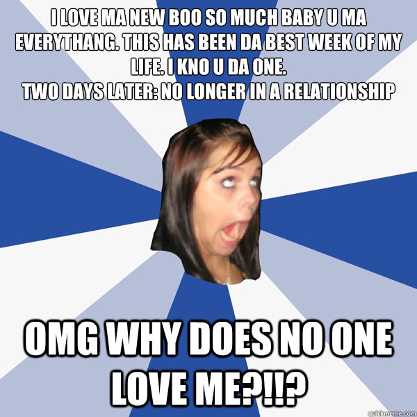 I LOVE MA NEW BOO SO MUCH BABY U MA EVERYTHANG. THIS HAS BEEN DA BEST WEEK OF MY LIFE. I KNO U DA ONE.
Two days later: No longer in a relationship OMG WHY DOES NO ONE LOVE ME?!!?  Annoying Facebook Girl