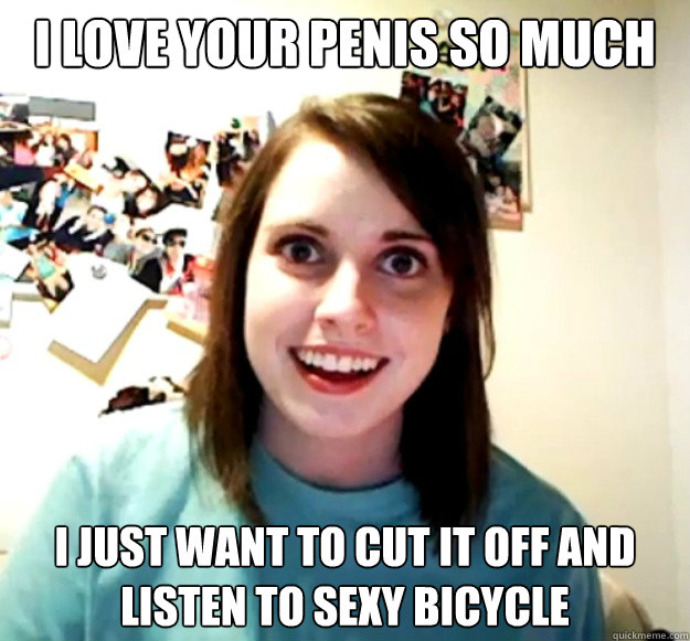 I love your penis so much I just want to cut it off and listen to Sexy Bicycle  Overly Attached Girlfriend