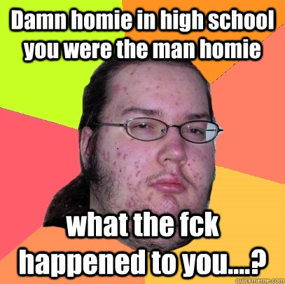 Damn homie in high school you were the man homie  what the fck happened to you....?  Butthurt Dweller