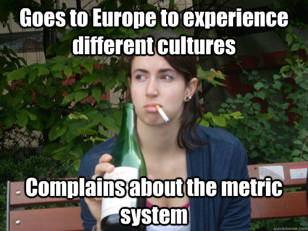 Goes to Europe to experience different cultures Complains about the metric system   