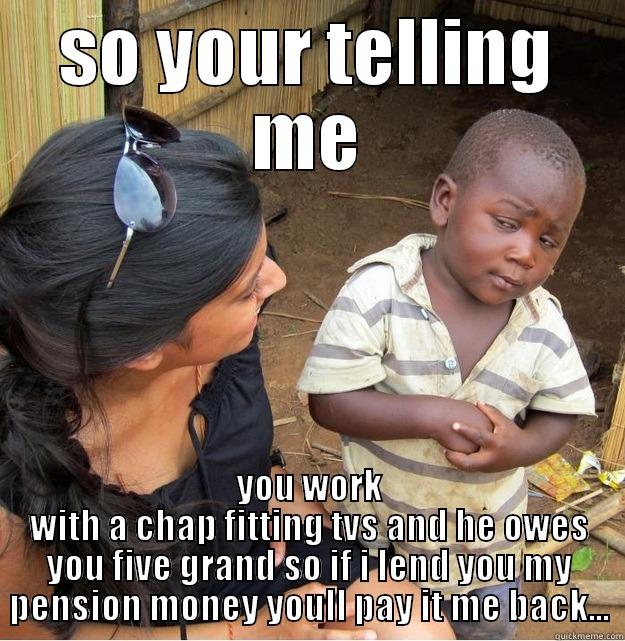 SO YOUR TELLING ME YOU WORK WITH A CHAP FITTING TVS AND HE OWES YOU FIVE GRAND SO IF I LEND YOU MY PENSION MONEY YOULL PAY IT ME BACK... Skeptical Third World Kid