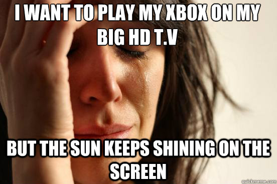 I want to play my xbox on my big HD t.v But the sun keeps shining on the screen  First World Problems