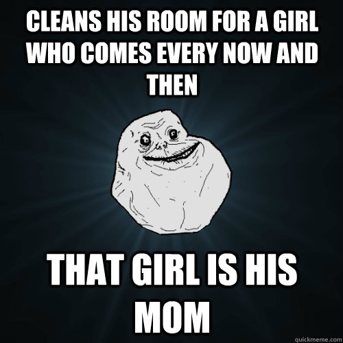 Cleans his room for a girl who comes every now and then that girl is his mom  Forever Alone