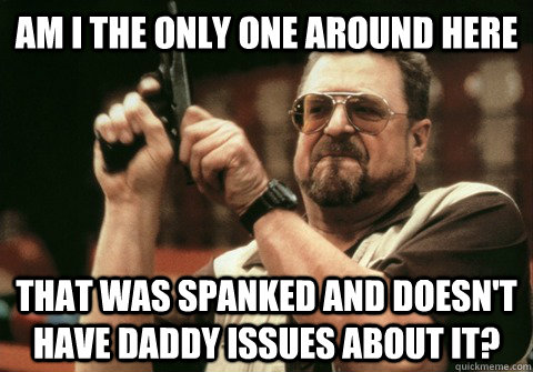 Am I the only one around here That was spanked and doesn't have daddy issues about it? - Am I the only one around here That was spanked and doesn't have daddy issues about it?  Am I the only one