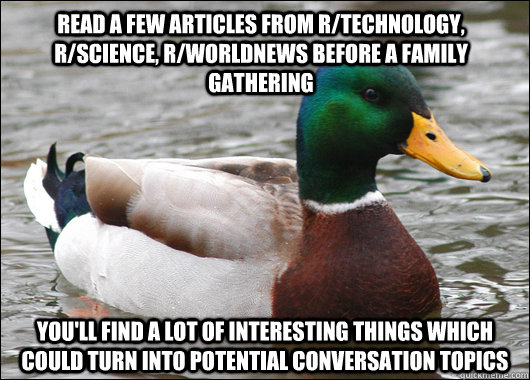 Read a few articles from r/technology, r/science, r/worldnews before a family gathering you'll find a lot of interesting things which could turn into potential conversation topics - Read a few articles from r/technology, r/science, r/worldnews before a family gathering you'll find a lot of interesting things which could turn into potential conversation topics  Actual Advice Mallard