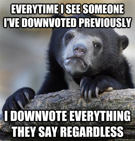 Everytime I see someone I've downvoted previously I downvote everything they say regardless  Confession Bear