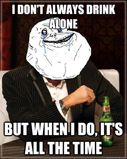 I Don't always drink alone but when i do, it's all the time  Most Forever Alone In The World
