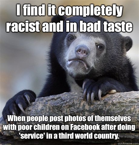 I find it completely racist and in bad taste When people post photos of themselves with poor children on Facebook after doing 'service' in a third world country.   Confession Bear
