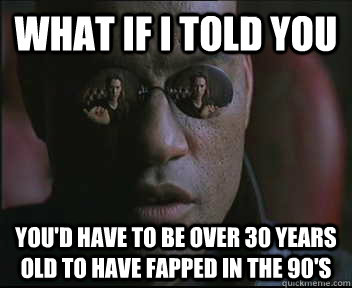 What if i told you you'd have to be over 30 years old to have fapped in the 90's  