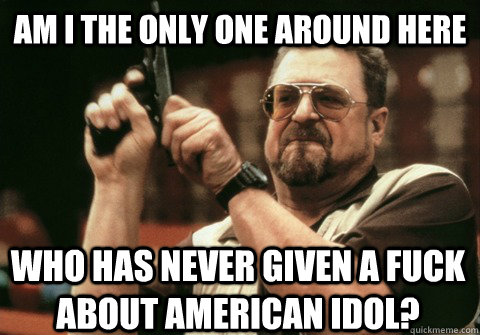 Am I the only one around here who has never given a fuck about american idol? - Am I the only one around here who has never given a fuck about american idol?  Am I the only one