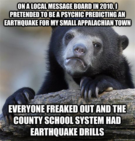 ON A LOCAL MESSAGE BOARD IN 2010, I PRETENDED TO BE A PSYCHIC PREDICTING AN EARTHQUAKE FOR MY SMALL APPALACHIAN TOWN EVERYONE FREAKED OUT AND THE COUNTY SCHOOL SYSTEM HAD EARTHQUAKE DRILLS - ON A LOCAL MESSAGE BOARD IN 2010, I PRETENDED TO BE A PSYCHIC PREDICTING AN EARTHQUAKE FOR MY SMALL APPALACHIAN TOWN EVERYONE FREAKED OUT AND THE COUNTY SCHOOL SYSTEM HAD EARTHQUAKE DRILLS  Confession Bear