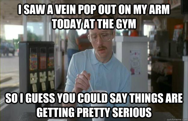 I saw a vein pop out on my arm today at the gym So I guess you could say things are getting pretty serious - I saw a vein pop out on my arm today at the gym So I guess you could say things are getting pretty serious  Kip from Napoleon Dynamite