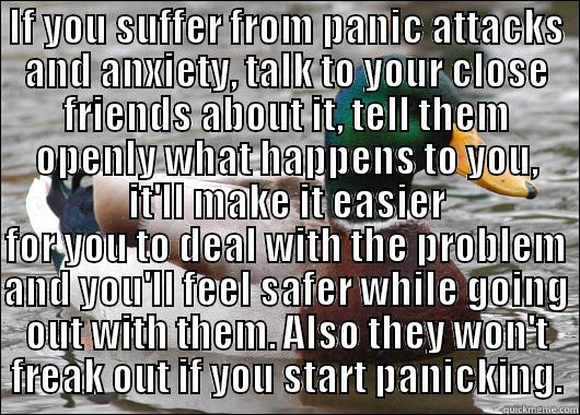 IF YOU SUFFER FROM PANIC ATTACKS AND ANXIETY, TALK TO YOUR CLOSE FRIENDS ABOUT IT, TELL THEM OPENLY WHAT HAPPENS TO YOU, IT'LL MAKE IT EASIER FOR YOU TO DEAL WITH THE PROBLEM AND YOU'LL FEEL SAFER WHILE GOING OUT WITH THEM. ALSO THEY WON'T FREAK OUT IF YOU START PANICKING. Actual Advice Mallard