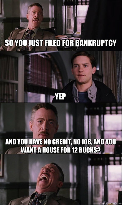 so you just filed for bankruptcy yep and you have no credit, no job, and you want a house for 12 bucks?  - so you just filed for bankruptcy yep and you have no credit, no job, and you want a house for 12 bucks?   JJ Jameson