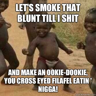 Let's smoke that blunt till I shit and make an Ookie-dookie, you cross eyed filafel eatin ' nigga!  Its friday niggas