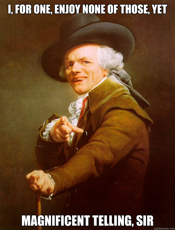 I, for one, enjoy none of those, yet magnificent telling, sir  Joseph Ducreux