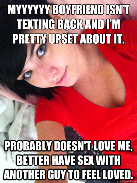 myyyyyy boyfriend isn’t texting back and i’m pretty upset about it. Probably doesn't love me, better have sex with another guy to feel loved.  