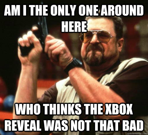 Am i the only one around here who thinks the xbox reveal was not that bad  Am I The Only One Around Here