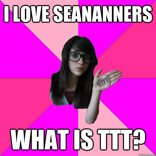 i love SeaNanners What is TTT?  Idiot Nerd Girl