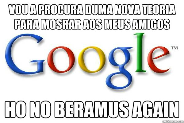 Vou a procura duma nova teoria para mosrar aos meus amigos Ho no beramus again  Good Guy Google