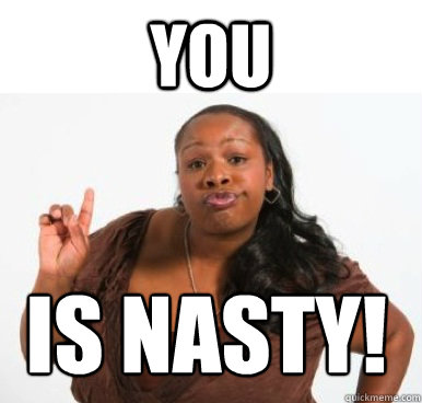 YOU IS NASTY!  